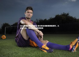 ebet易博体育官方网站-意大利足球联赛赛程激烈，火药味十足，意大利足球联赛官网